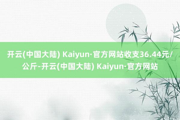 开云(中国大陆) Kaiyun·官方网站收支36.44元/公斤-开云(中国大陆) Kaiyun·官方网站