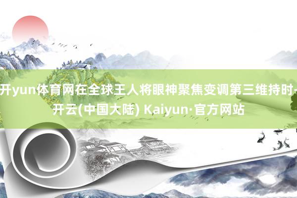 开yun体育网在全球王人将眼神聚焦变调第三维持时-开云(中国大陆) Kaiyun·官方网站