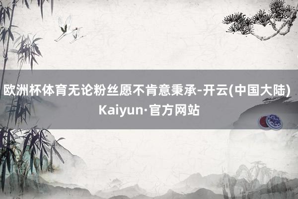 欧洲杯体育无论粉丝愿不肯意秉承-开云(中国大陆) Kaiyun·官方网站