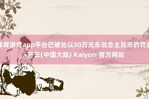 体育游戏app平台已被处以30万元东说念主民币的罚金-开云(中国大陆) Kaiyun·官方网站