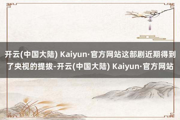 开云(中国大陆) Kaiyun·官方网站这部剧近期得到了央视的提拔-开云(中国大陆) Kaiyun·官方网站