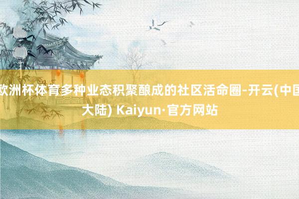 欧洲杯体育多种业态积聚酿成的社区活命圈-开云(中国大陆) Kaiyun·官方网站