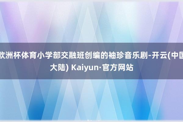 欧洲杯体育小学部交融班创编的袖珍音乐剧-开云(中国大陆) Kaiyun·官方网站