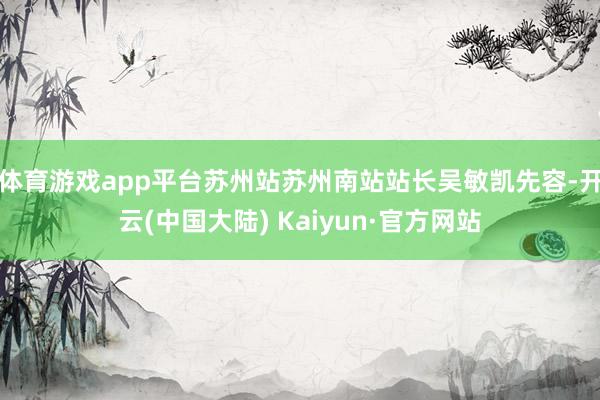 体育游戏app平台苏州站苏州南站站长吴敏凯先容-开云(中国大陆) Kaiyun·官方网站