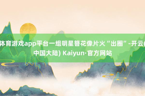 体育游戏app平台一组明星簪花像片火“出圈”-开云(中国大陆) Kaiyun·官方网站