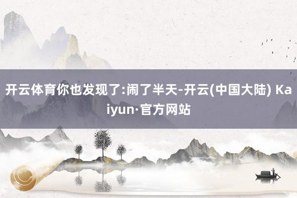 开云体育你也发现了:闹了半天-开云(中国大陆) Kaiyun·官方网站