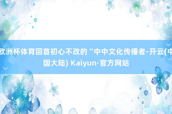 欧洲杯体育回首初心不改的“中中文化传播者-开云(中国大陆) Kaiyun·官方网站