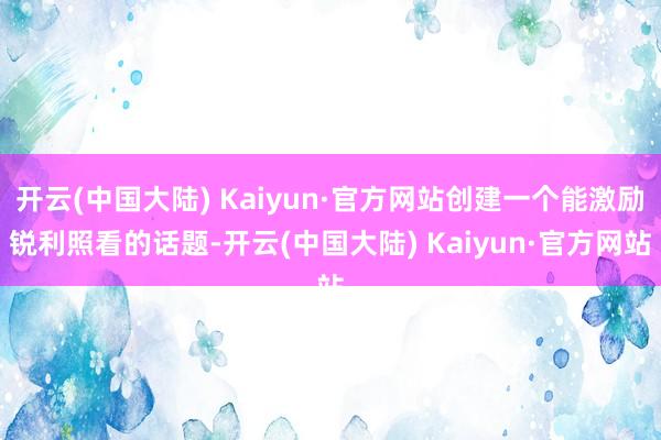 开云(中国大陆) Kaiyun·官方网站创建一个能激励锐利照看的话题-开云(中国大陆) Kaiyun·官方网站