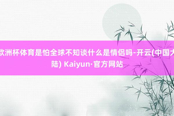 欧洲杯体育是怕全球不知谈什么是情侣吗-开云(中国大陆) Kaiyun·官方网站