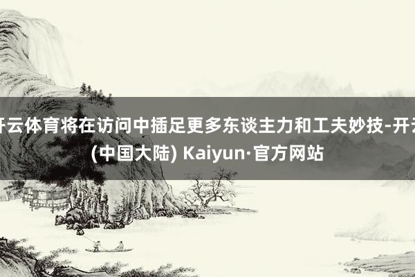 开云体育将在访问中插足更多东谈主力和工夫妙技-开云(中国大陆) Kaiyun·官方网站