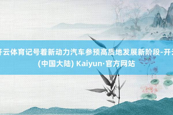 开云体育记号着新动力汽车参预高质地发展新阶段-开云(中国大陆) Kaiyun·官方网站