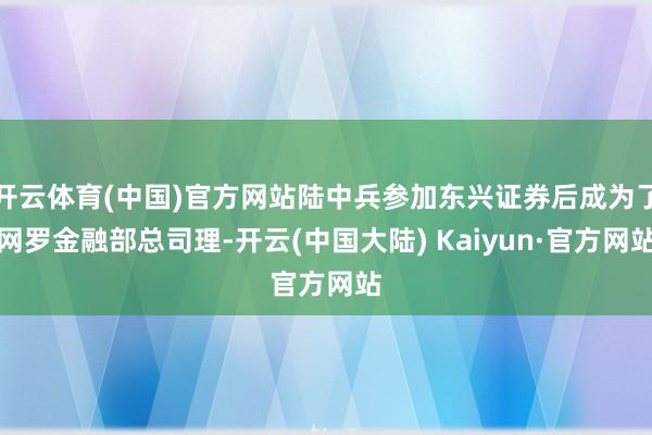 开云体育(中国)官方网站陆中兵参加东兴证券后成为了网罗金融部总司理-开云(中国大陆) Kaiyun·官方网站