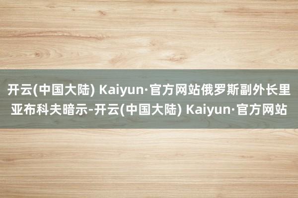 开云(中国大陆) Kaiyun·官方网站俄罗斯副外长里亚布科夫暗示-开云(中国大陆) Kaiyun·官方网站