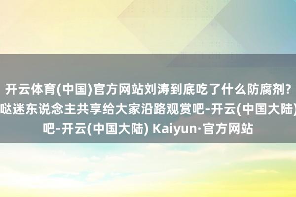 开云体育(中国)官方网站刘涛到底吃了什么防腐剂? 天天好意思好意思哒迷东说念主共享给大家沿路观赏吧-开云(中国大陆) Kaiyun·官方网站