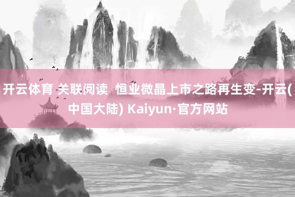 开云体育 关联阅读  恒业微晶上市之路再生变-开云(中国大陆) Kaiyun·官方网站