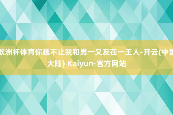 欧洲杯体育你越不让我和男一又友在一王人-开云(中国大陆) Kaiyun·官方网站