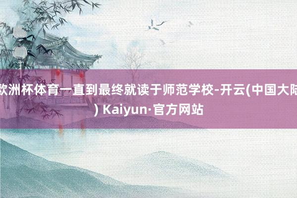 欧洲杯体育一直到最终就读于师范学校-开云(中国大陆) Kaiyun·官方网站