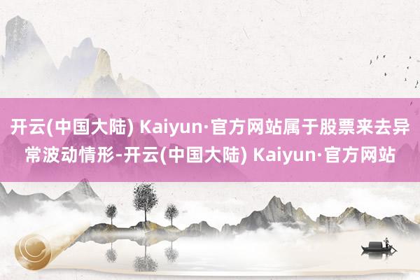 开云(中国大陆) Kaiyun·官方网站属于股票来去异常波动情形-开云(中国大陆) Kaiyun·官方网站