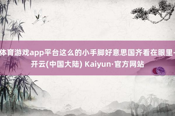 体育游戏app平台这么的小手脚好意思国齐看在眼里-开云(中国大陆) Kaiyun·官方网站