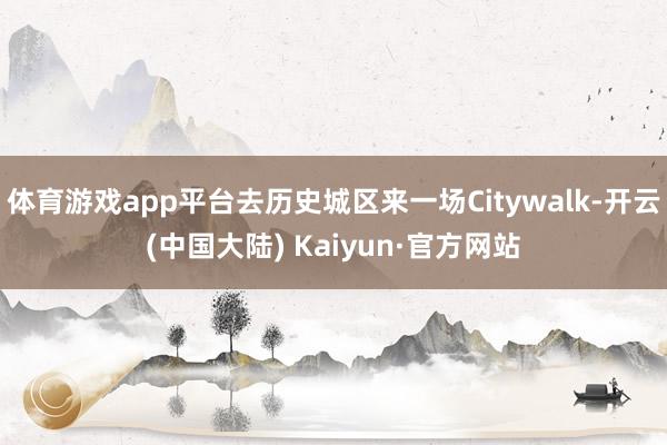 体育游戏app平台去历史城区来一场Citywalk-开云(中国大陆) Kaiyun·官方网站