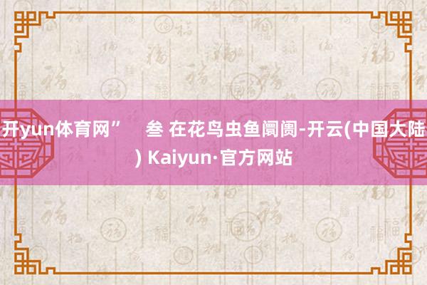 开yun体育网”    叁 在花鸟虫鱼阛阓-开云(中国大陆) Kaiyun·官方网站