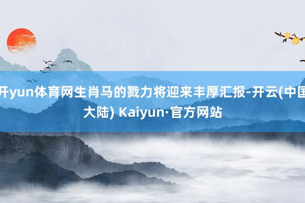 开yun体育网生肖马的戮力将迎来丰厚汇报-开云(中国大陆) Kaiyun·官方网站