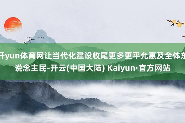 开yun体育网让当代化建设收尾更多更平允惠及全体东说念主民-开云(中国大陆) Kaiyun·官方网站