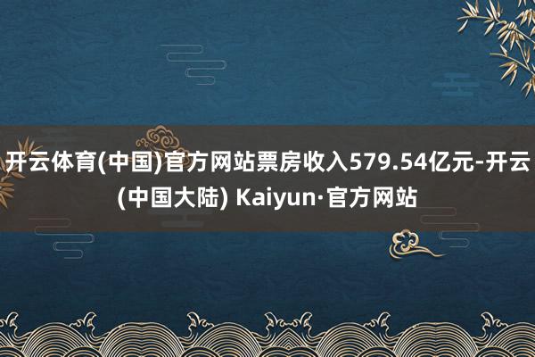 开云体育(中国)官方网站票房收入579.54亿元-开云(中国大陆) Kaiyun·官方网站