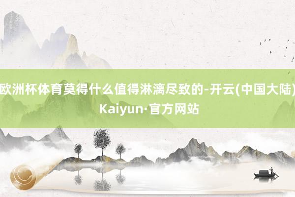 欧洲杯体育莫得什么值得淋漓尽致的-开云(中国大陆) Kaiyun·官方网站