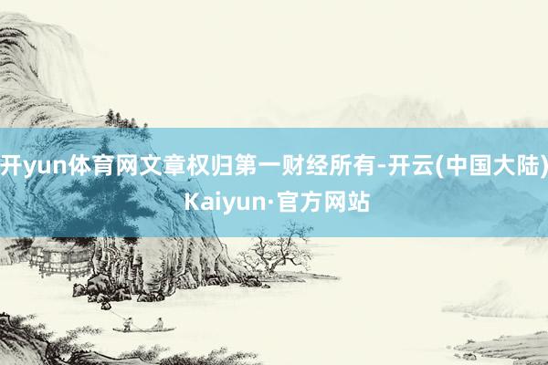 开yun体育网文章权归第一财经所有-开云(中国大陆) Kaiyun·官方网站