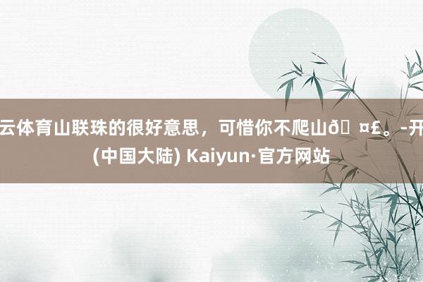 开云体育山联珠的很好意思，可惜你不爬山🤣。-开云(中国大陆) Kaiyun·官方网站