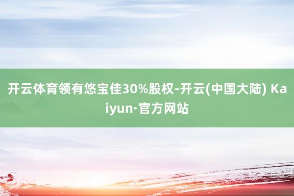 开云体育领有悠宝佳30%股权-开云(中国大陆) Kaiyun·官方网站