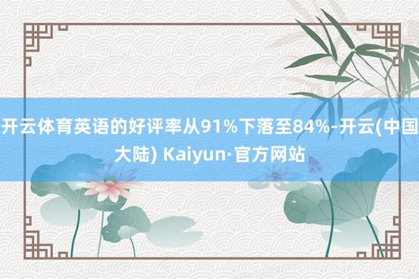 开云体育英语的好评率从91%下落至84%-开云(中国大陆) Kaiyun·官方网站