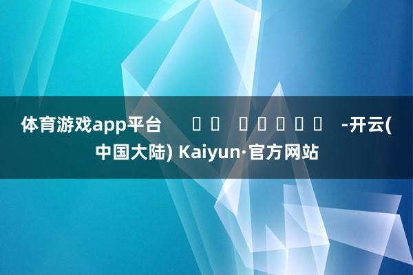 体育游戏app平台      		  					  -开云(中国大陆) Kaiyun·官方网站