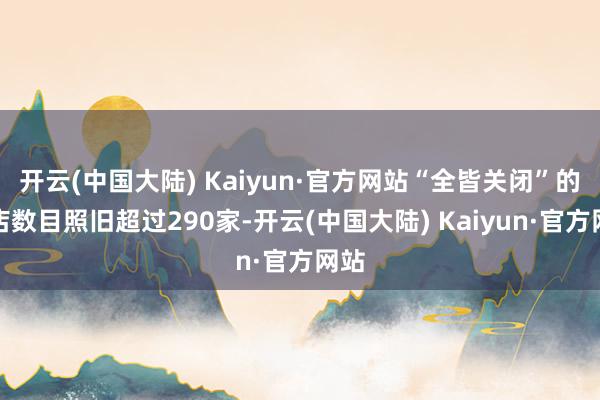 开云(中国大陆) Kaiyun·官方网站“全皆关闭”的门店数目照旧超过290家-开云(中国大陆) Kaiyun·官方网站