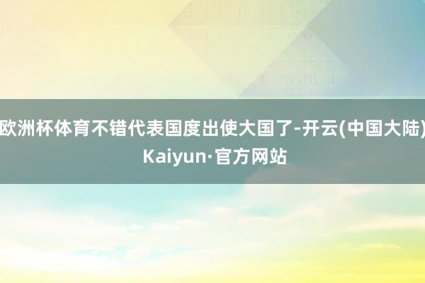 欧洲杯体育不错代表国度出使大国了-开云(中国大陆) Kaiyun·官方网站