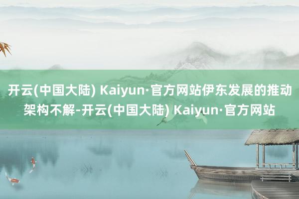 开云(中国大陆) Kaiyun·官方网站伊东发展的推动架构不解-开云(中国大陆) Kaiyun·官方网站