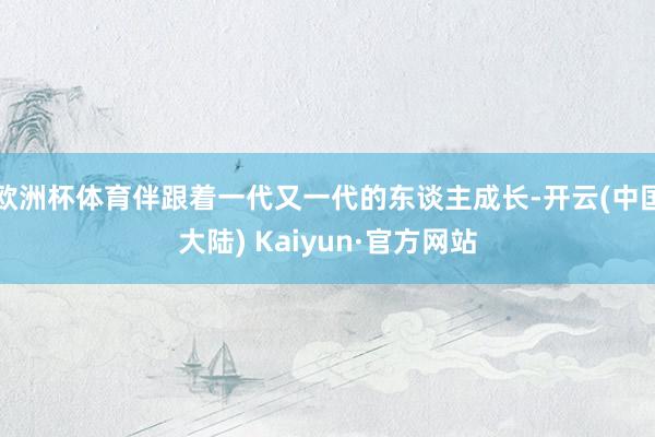 欧洲杯体育伴跟着一代又一代的东谈主成长-开云(中国大陆) Kaiyun·官方网站