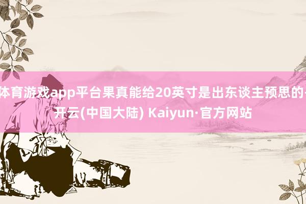 体育游戏app平台果真能给20英寸是出东谈主预思的-开云(中国大陆) Kaiyun·官方网站