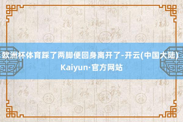 欧洲杯体育踩了两脚便回身离开了-开云(中国大陆) Kaiyun·官方网站