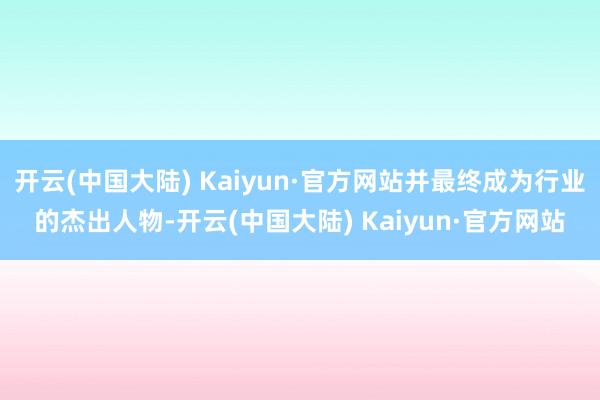 开云(中国大陆) Kaiyun·官方网站并最终成为行业的杰出人物-开云(中国大陆) Kaiyun·官方网站