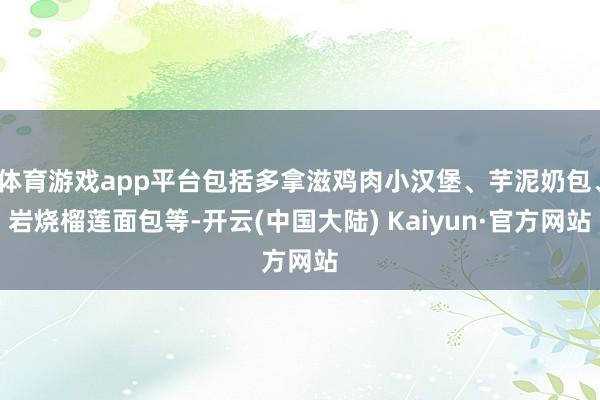 体育游戏app平台包括多拿滋鸡肉小汉堡、芋泥奶包、岩烧榴莲面包等-开云(中国大陆) Kaiyun·官方网站