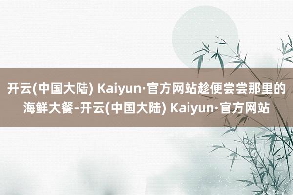 开云(中国大陆) Kaiyun·官方网站趁便尝尝那里的海鲜大餐-开云(中国大陆) Kaiyun·官方网站