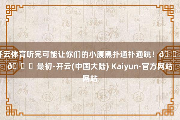 开云体育听完可能让你们的小腹黑扑通扑通跳！😱👉最初-开云(中国大陆) Kaiyun·官方网站