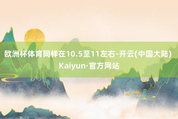 欧洲杯体育同样在10.5至11左右-开云(中国大陆) Kaiyun·官方网站