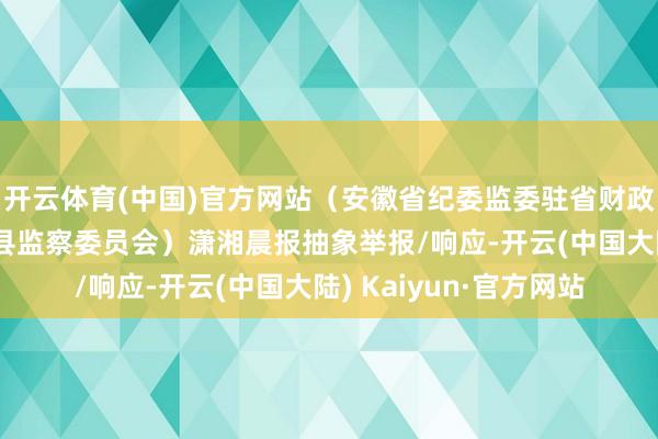 开云体育(中国)官方网站（安徽省纪委监委驻省财政厅纪检监察组、灵璧县监察委员会）潇湘晨报抽象举报/响应-开云(中国大陆) Kaiyun·官方网站