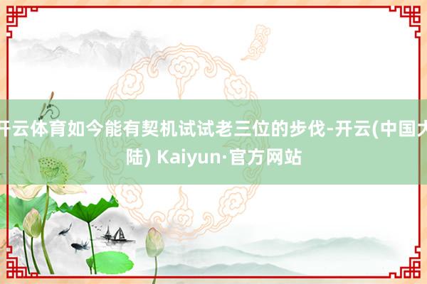 开云体育如今能有契机试试老三位的步伐-开云(中国大陆) Kaiyun·官方网站