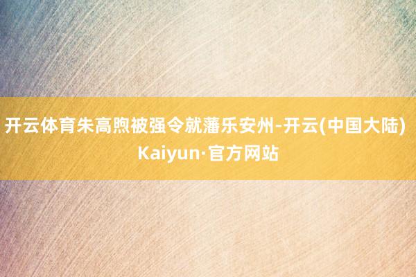 开云体育朱高煦被强令就藩乐安州-开云(中国大陆) Kaiyun·官方网站