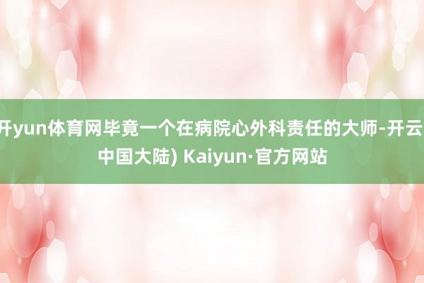 开yun体育网毕竟一个在病院心外科责任的大师-开云(中国大陆) Kaiyun·官方网站