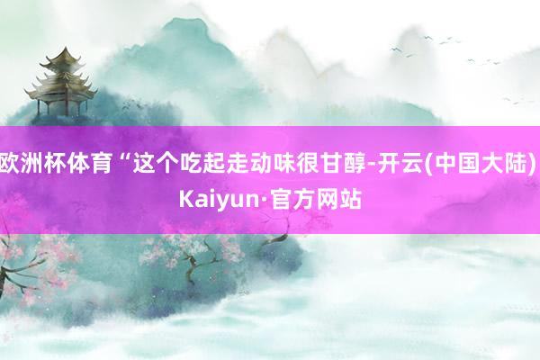 欧洲杯体育“这个吃起走动味很甘醇-开云(中国大陆) Kaiyun·官方网站